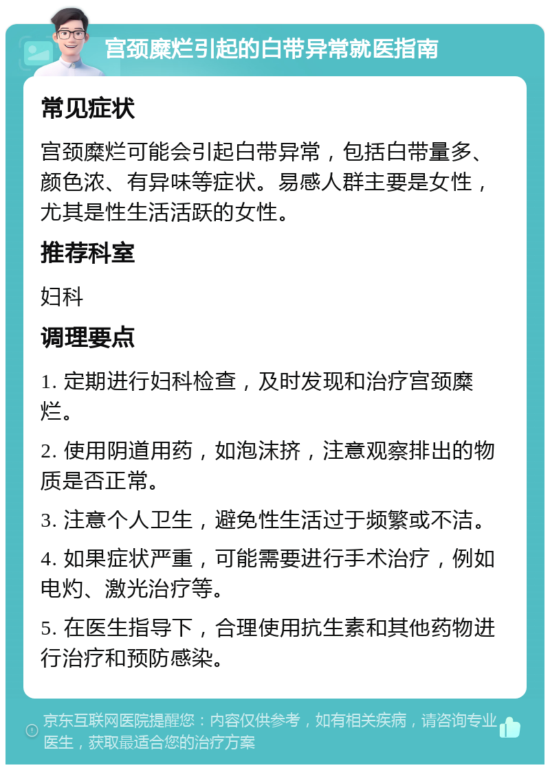 宫颈糜烂引起的白带异常就医指南 常见症状 宫颈糜烂可能会引起白带异常，包括白带量多、颜色浓、有异味等症状。易感人群主要是女性，尤其是性生活活跃的女性。 推荐科室 妇科 调理要点 1. 定期进行妇科检查，及时发现和治疗宫颈糜烂。 2. 使用阴道用药，如泡沫挤，注意观察排出的物质是否正常。 3. 注意个人卫生，避免性生活过于频繁或不洁。 4. 如果症状严重，可能需要进行手术治疗，例如电灼、激光治疗等。 5. 在医生指导下，合理使用抗生素和其他药物进行治疗和预防感染。