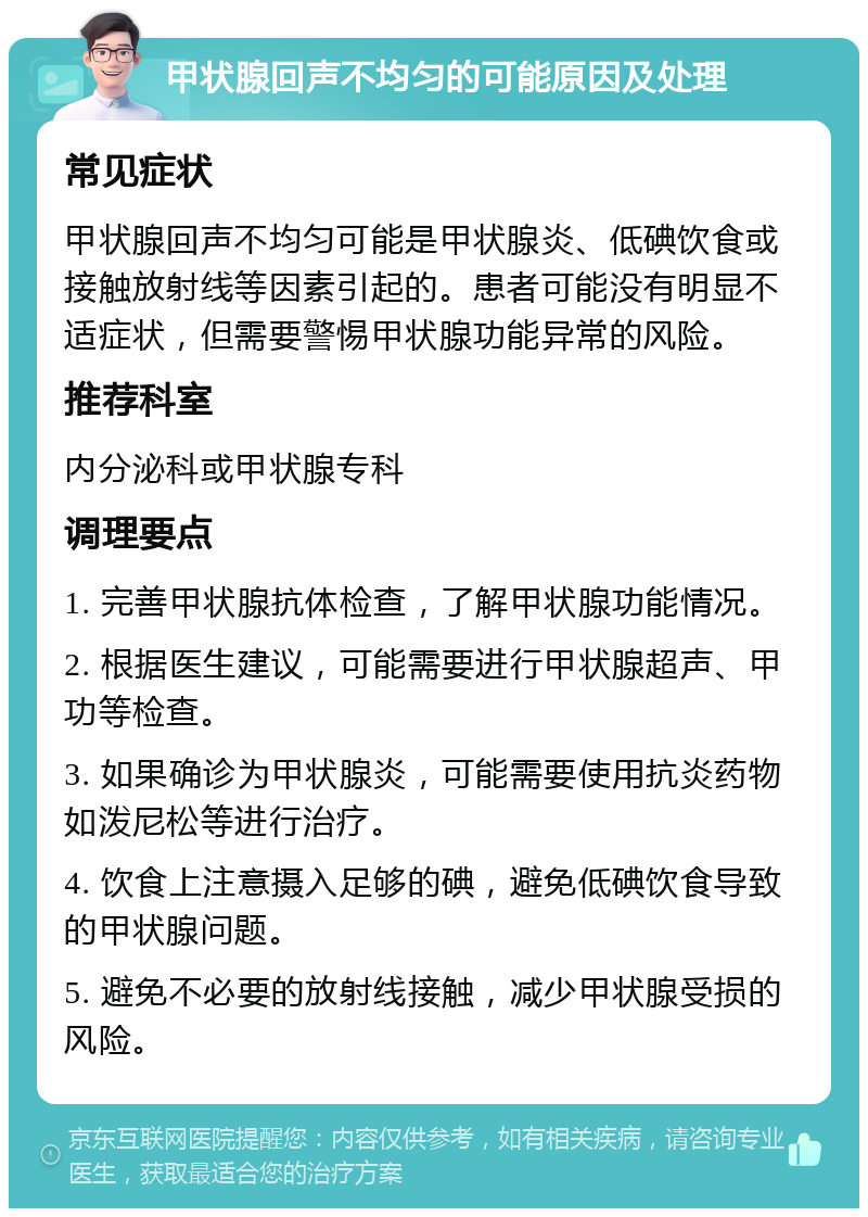 甲状腺回声不均匀的可能原因及处理 常见症状 甲状腺回声不均匀可能是甲状腺炎、低碘饮食或接触放射线等因素引起的。患者可能没有明显不适症状，但需要警惕甲状腺功能异常的风险。 推荐科室 内分泌科或甲状腺专科 调理要点 1. 完善甲状腺抗体检查，了解甲状腺功能情况。 2. 根据医生建议，可能需要进行甲状腺超声、甲功等检查。 3. 如果确诊为甲状腺炎，可能需要使用抗炎药物如泼尼松等进行治疗。 4. 饮食上注意摄入足够的碘，避免低碘饮食导致的甲状腺问题。 5. 避免不必要的放射线接触，减少甲状腺受损的风险。