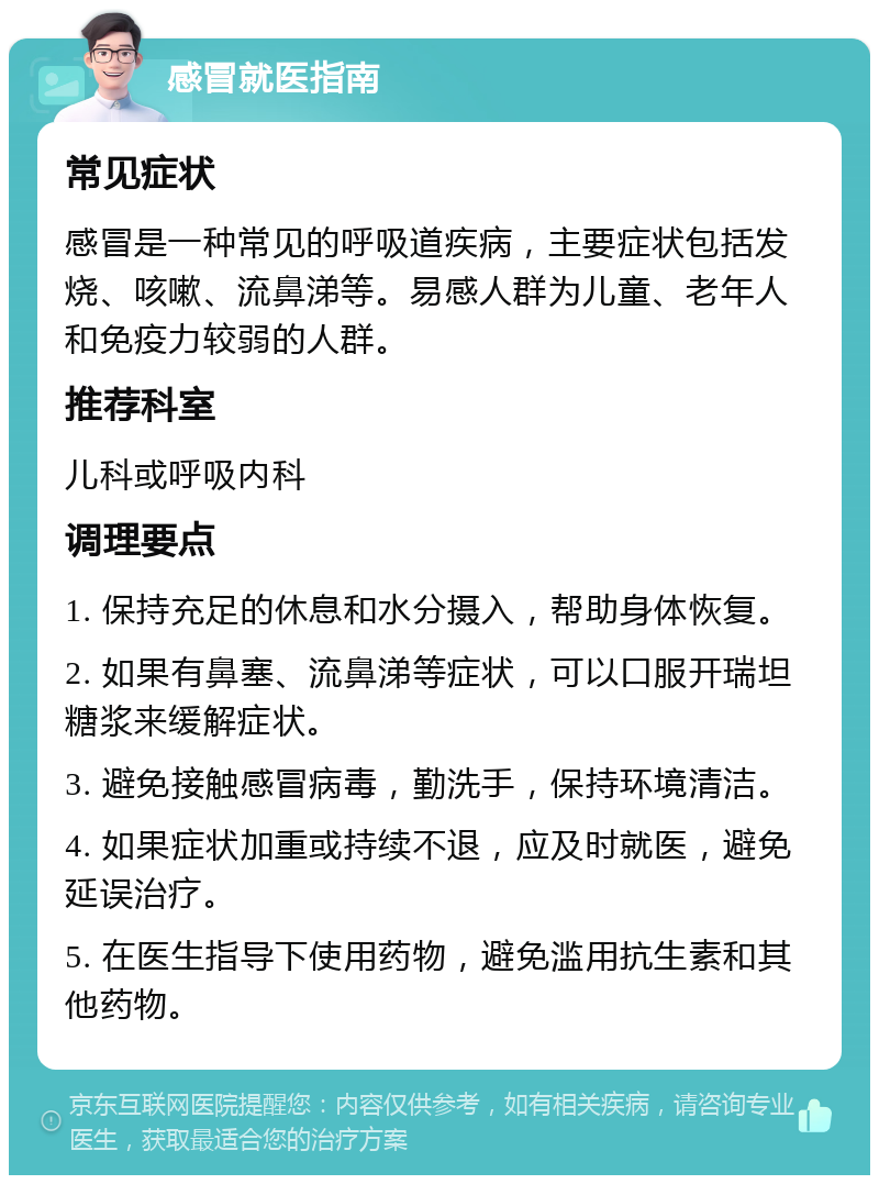 感冒就医指南 常见症状 感冒是一种常见的呼吸道疾病，主要症状包括发烧、咳嗽、流鼻涕等。易感人群为儿童、老年人和免疫力较弱的人群。 推荐科室 儿科或呼吸内科 调理要点 1. 保持充足的休息和水分摄入，帮助身体恢复。 2. 如果有鼻塞、流鼻涕等症状，可以口服开瑞坦糖浆来缓解症状。 3. 避免接触感冒病毒，勤洗手，保持环境清洁。 4. 如果症状加重或持续不退，应及时就医，避免延误治疗。 5. 在医生指导下使用药物，避免滥用抗生素和其他药物。