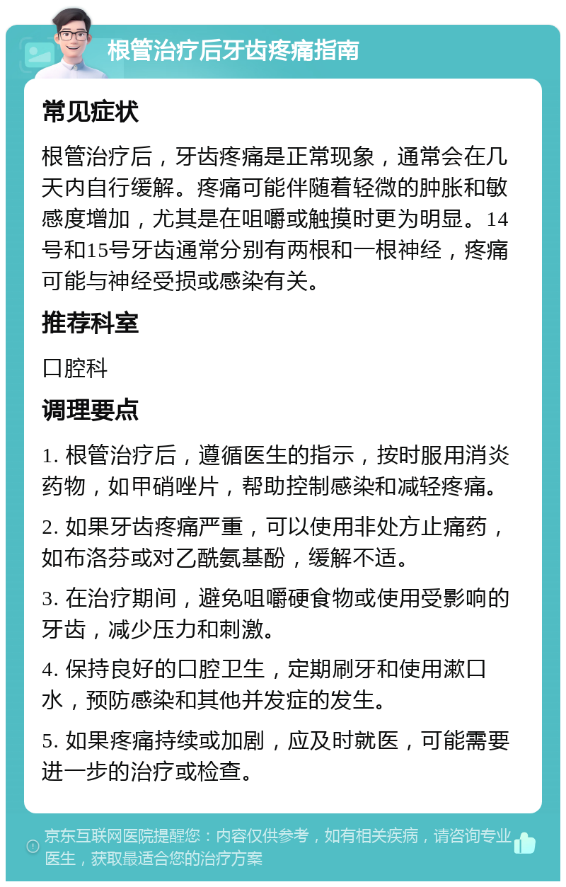 根管治疗后牙齿疼痛指南 常见症状 根管治疗后，牙齿疼痛是正常现象，通常会在几天内自行缓解。疼痛可能伴随着轻微的肿胀和敏感度增加，尤其是在咀嚼或触摸时更为明显。14号和15号牙齿通常分别有两根和一根神经，疼痛可能与神经受损或感染有关。 推荐科室 口腔科 调理要点 1. 根管治疗后，遵循医生的指示，按时服用消炎药物，如甲硝唑片，帮助控制感染和减轻疼痛。 2. 如果牙齿疼痛严重，可以使用非处方止痛药，如布洛芬或对乙酰氨基酚，缓解不适。 3. 在治疗期间，避免咀嚼硬食物或使用受影响的牙齿，减少压力和刺激。 4. 保持良好的口腔卫生，定期刷牙和使用漱口水，预防感染和其他并发症的发生。 5. 如果疼痛持续或加剧，应及时就医，可能需要进一步的治疗或检查。