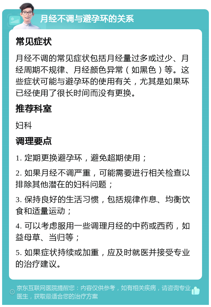 月经不调与避孕环的关系 常见症状 月经不调的常见症状包括月经量过多或过少、月经周期不规律、月经颜色异常（如黑色）等。这些症状可能与避孕环的使用有关，尤其是如果环已经使用了很长时间而没有更换。 推荐科室 妇科 调理要点 1. 定期更换避孕环，避免超期使用； 2. 如果月经不调严重，可能需要进行相关检查以排除其他潜在的妇科问题； 3. 保持良好的生活习惯，包括规律作息、均衡饮食和适量运动； 4. 可以考虑服用一些调理月经的中药或西药，如益母草、当归等； 5. 如果症状持续或加重，应及时就医并接受专业的治疗建议。