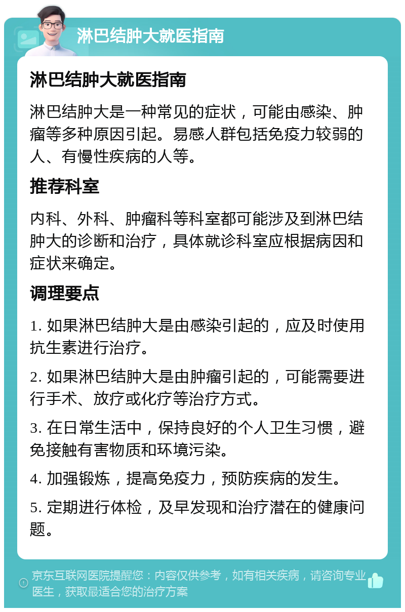 淋巴结肿大就医指南 淋巴结肿大就医指南 淋巴结肿大是一种常见的症状，可能由感染、肿瘤等多种原因引起。易感人群包括免疫力较弱的人、有慢性疾病的人等。 推荐科室 内科、外科、肿瘤科等科室都可能涉及到淋巴结肿大的诊断和治疗，具体就诊科室应根据病因和症状来确定。 调理要点 1. 如果淋巴结肿大是由感染引起的，应及时使用抗生素进行治疗。 2. 如果淋巴结肿大是由肿瘤引起的，可能需要进行手术、放疗或化疗等治疗方式。 3. 在日常生活中，保持良好的个人卫生习惯，避免接触有害物质和环境污染。 4. 加强锻炼，提高免疫力，预防疾病的发生。 5. 定期进行体检，及早发现和治疗潜在的健康问题。