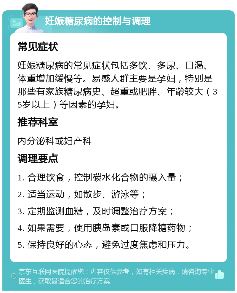 妊娠糖尿病的控制与调理 常见症状 妊娠糖尿病的常见症状包括多饮、多尿、口渴、体重增加缓慢等。易感人群主要是孕妇，特别是那些有家族糖尿病史、超重或肥胖、年龄较大（35岁以上）等因素的孕妇。 推荐科室 内分泌科或妇产科 调理要点 1. 合理饮食，控制碳水化合物的摄入量； 2. 适当运动，如散步、游泳等； 3. 定期监测血糖，及时调整治疗方案； 4. 如果需要，使用胰岛素或口服降糖药物； 5. 保持良好的心态，避免过度焦虑和压力。