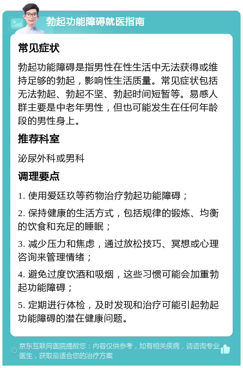 勃起功能障碍就医指南 常见症状 勃起功能障碍是指男性在性生活中无法获得或维持足够的勃起，影响性生活质量。常见症状包括无法勃起、勃起不坚、勃起时间短暂等。易感人群主要是中老年男性，但也可能发生在任何年龄段的男性身上。 推荐科室 泌尿外科或男科 调理要点 1. 使用爱廷玖等药物治疗勃起功能障碍； 2. 保持健康的生活方式，包括规律的锻炼、均衡的饮食和充足的睡眠； 3. 减少压力和焦虑，通过放松技巧、冥想或心理咨询来管理情绪； 4. 避免过度饮酒和吸烟，这些习惯可能会加重勃起功能障碍； 5. 定期进行体检，及时发现和治疗可能引起勃起功能障碍的潜在健康问题。