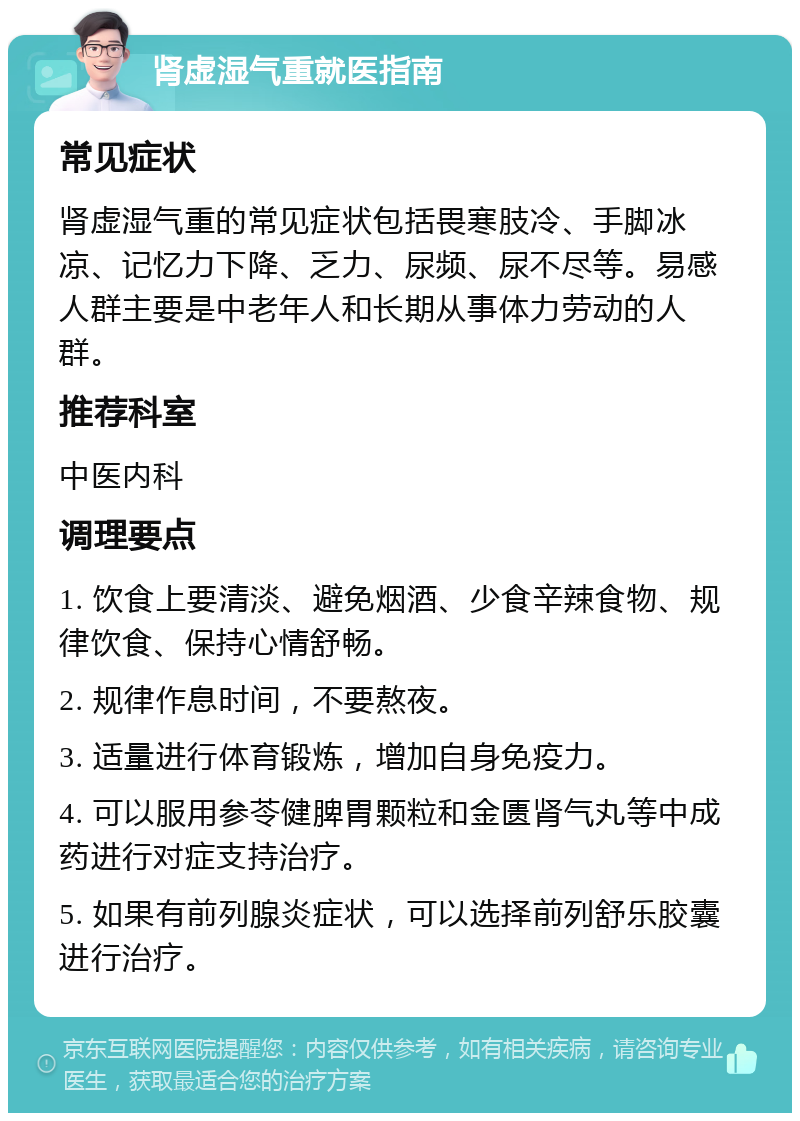 肾虚湿气重就医指南 常见症状 肾虚湿气重的常见症状包括畏寒肢冷、手脚冰凉、记忆力下降、乏力、尿频、尿不尽等。易感人群主要是中老年人和长期从事体力劳动的人群。 推荐科室 中医内科 调理要点 1. 饮食上要清淡、避免烟酒、少食辛辣食物、规律饮食、保持心情舒畅。 2. 规律作息时间，不要熬夜。 3. 适量进行体育锻炼，增加自身免疫力。 4. 可以服用参苓健脾胃颗粒和金匮肾气丸等中成药进行对症支持治疗。 5. 如果有前列腺炎症状，可以选择前列舒乐胶囊进行治疗。