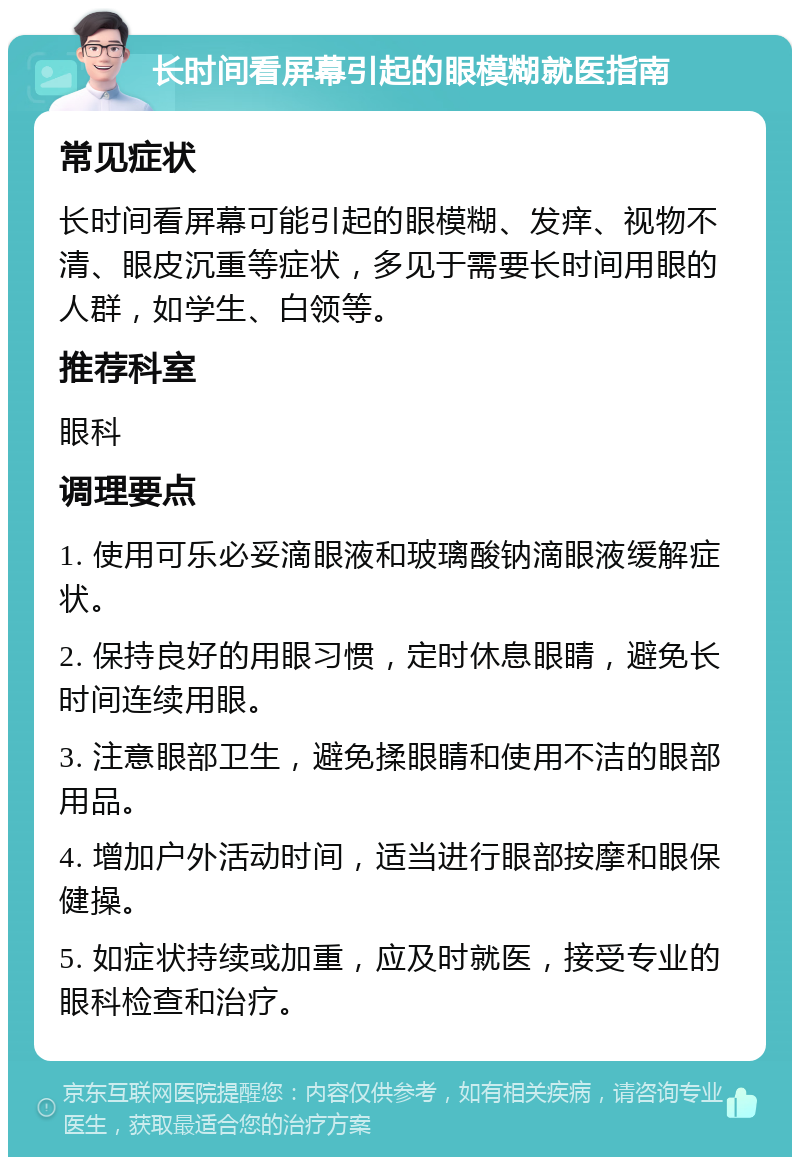 长时间看屏幕引起的眼模糊就医指南 常见症状 长时间看屏幕可能引起的眼模糊、发痒、视物不清、眼皮沉重等症状，多见于需要长时间用眼的人群，如学生、白领等。 推荐科室 眼科 调理要点 1. 使用可乐必妥滴眼液和玻璃酸钠滴眼液缓解症状。 2. 保持良好的用眼习惯，定时休息眼睛，避免长时间连续用眼。 3. 注意眼部卫生，避免揉眼睛和使用不洁的眼部用品。 4. 增加户外活动时间，适当进行眼部按摩和眼保健操。 5. 如症状持续或加重，应及时就医，接受专业的眼科检查和治疗。