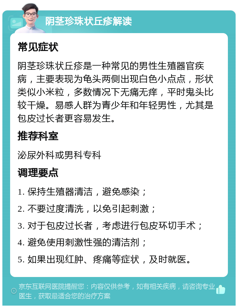 阴茎珍珠状丘疹解读 常见症状 阴茎珍珠状丘疹是一种常见的男性生殖器官疾病，主要表现为龟头两侧出现白色小点点，形状类似小米粒，多数情况下无痛无痒，平时鬼头比较干燥。易感人群为青少年和年轻男性，尤其是包皮过长者更容易发生。 推荐科室 泌尿外科或男科专科 调理要点 1. 保持生殖器清洁，避免感染； 2. 不要过度清洗，以免引起刺激； 3. 对于包皮过长者，考虑进行包皮环切手术； 4. 避免使用刺激性强的清洁剂； 5. 如果出现红肿、疼痛等症状，及时就医。