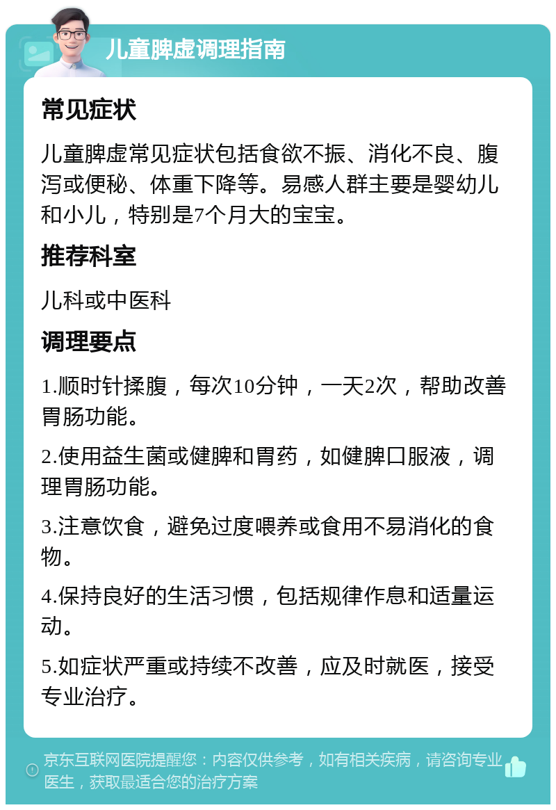 儿童脾虚调理指南 常见症状 儿童脾虚常见症状包括食欲不振、消化不良、腹泻或便秘、体重下降等。易感人群主要是婴幼儿和小儿，特别是7个月大的宝宝。 推荐科室 儿科或中医科 调理要点 1.顺时针揉腹，每次10分钟，一天2次，帮助改善胃肠功能。 2.使用益生菌或健脾和胃药，如健脾口服液，调理胃肠功能。 3.注意饮食，避免过度喂养或食用不易消化的食物。 4.保持良好的生活习惯，包括规律作息和适量运动。 5.如症状严重或持续不改善，应及时就医，接受专业治疗。