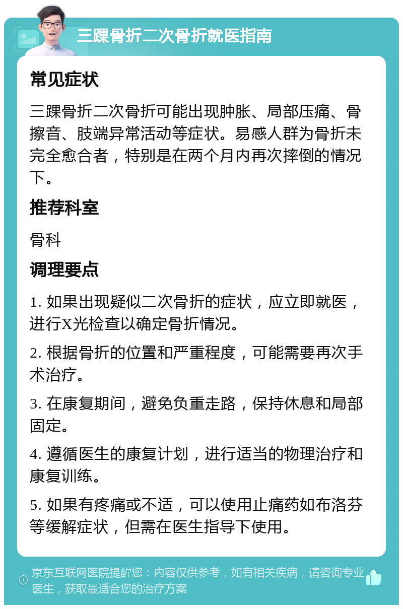 三踝骨折二次骨折就医指南 常见症状 三踝骨折二次骨折可能出现肿胀、局部压痛、骨擦音、肢端异常活动等症状。易感人群为骨折未完全愈合者，特别是在两个月内再次摔倒的情况下。 推荐科室 骨科 调理要点 1. 如果出现疑似二次骨折的症状，应立即就医，进行X光检查以确定骨折情况。 2. 根据骨折的位置和严重程度，可能需要再次手术治疗。 3. 在康复期间，避免负重走路，保持休息和局部固定。 4. 遵循医生的康复计划，进行适当的物理治疗和康复训练。 5. 如果有疼痛或不适，可以使用止痛药如布洛芬等缓解症状，但需在医生指导下使用。