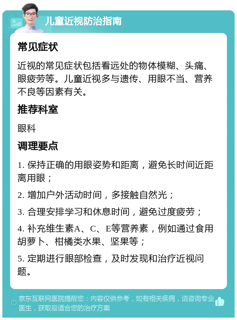 儿童近视防治指南 常见症状 近视的常见症状包括看远处的物体模糊、头痛、眼疲劳等。儿童近视多与遗传、用眼不当、营养不良等因素有关。 推荐科室 眼科 调理要点 1. 保持正确的用眼姿势和距离，避免长时间近距离用眼； 2. 增加户外活动时间，多接触自然光； 3. 合理安排学习和休息时间，避免过度疲劳； 4. 补充维生素A、C、E等营养素，例如通过食用胡萝卜、柑橘类水果、坚果等； 5. 定期进行眼部检查，及时发现和治疗近视问题。