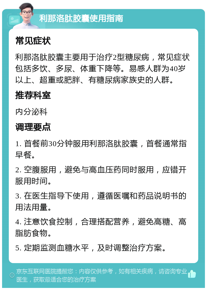 利那洛肽胶囊使用指南 常见症状 利那洛肽胶囊主要用于治疗2型糖尿病，常见症状包括多饮、多尿、体重下降等。易感人群为40岁以上、超重或肥胖、有糖尿病家族史的人群。 推荐科室 内分泌科 调理要点 1. 首餐前30分钟服用利那洛肽胶囊，首餐通常指早餐。 2. 空腹服用，避免与高血压药同时服用，应错开服用时间。 3. 在医生指导下使用，遵循医嘱和药品说明书的用法用量。 4. 注意饮食控制，合理搭配营养，避免高糖、高脂肪食物。 5. 定期监测血糖水平，及时调整治疗方案。