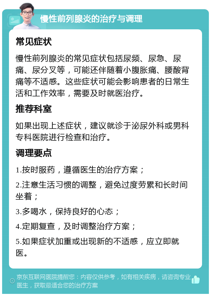 慢性前列腺炎的治疗与调理 常见症状 慢性前列腺炎的常见症状包括尿频、尿急、尿痛、尿分叉等，可能还伴随着小腹胀痛、腰酸背痛等不适感。这些症状可能会影响患者的日常生活和工作效率，需要及时就医治疗。 推荐科室 如果出现上述症状，建议就诊于泌尿外科或男科专科医院进行检查和治疗。 调理要点 1.按时服药，遵循医生的治疗方案； 2.注意生活习惯的调整，避免过度劳累和长时间坐着； 3.多喝水，保持良好的心态； 4.定期复查，及时调整治疗方案； 5.如果症状加重或出现新的不适感，应立即就医。