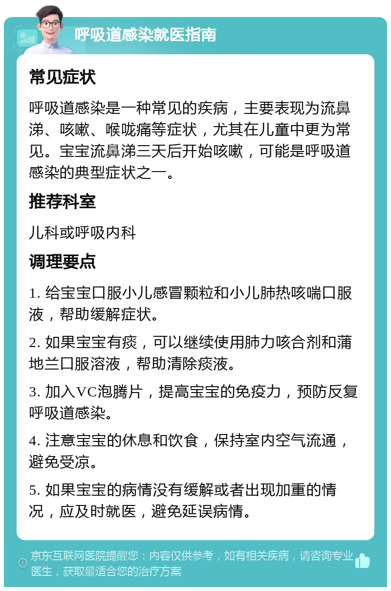 呼吸道感染就医指南 常见症状 呼吸道感染是一种常见的疾病，主要表现为流鼻涕、咳嗽、喉咙痛等症状，尤其在儿童中更为常见。宝宝流鼻涕三天后开始咳嗽，可能是呼吸道感染的典型症状之一。 推荐科室 儿科或呼吸内科 调理要点 1. 给宝宝口服小儿感冒颗粒和小儿肺热咳喘口服液，帮助缓解症状。 2. 如果宝宝有痰，可以继续使用肺力咳合剂和蒲地兰口服溶液，帮助清除痰液。 3. 加入VC泡腾片，提高宝宝的免疫力，预防反复呼吸道感染。 4. 注意宝宝的休息和饮食，保持室内空气流通，避免受凉。 5. 如果宝宝的病情没有缓解或者出现加重的情况，应及时就医，避免延误病情。