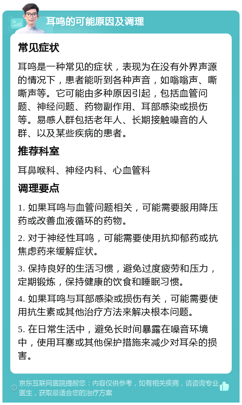 耳鸣的可能原因及调理 常见症状 耳鸣是一种常见的症状，表现为在没有外界声源的情况下，患者能听到各种声音，如嗡嗡声、嘶嘶声等。它可能由多种原因引起，包括血管问题、神经问题、药物副作用、耳部感染或损伤等。易感人群包括老年人、长期接触噪音的人群、以及某些疾病的患者。 推荐科室 耳鼻喉科、神经内科、心血管科 调理要点 1. 如果耳鸣与血管问题相关，可能需要服用降压药或改善血液循环的药物。 2. 对于神经性耳鸣，可能需要使用抗抑郁药或抗焦虑药来缓解症状。 3. 保持良好的生活习惯，避免过度疲劳和压力，定期锻炼，保持健康的饮食和睡眠习惯。 4. 如果耳鸣与耳部感染或损伤有关，可能需要使用抗生素或其他治疗方法来解决根本问题。 5. 在日常生活中，避免长时间暴露在噪音环境中，使用耳塞或其他保护措施来减少对耳朵的损害。