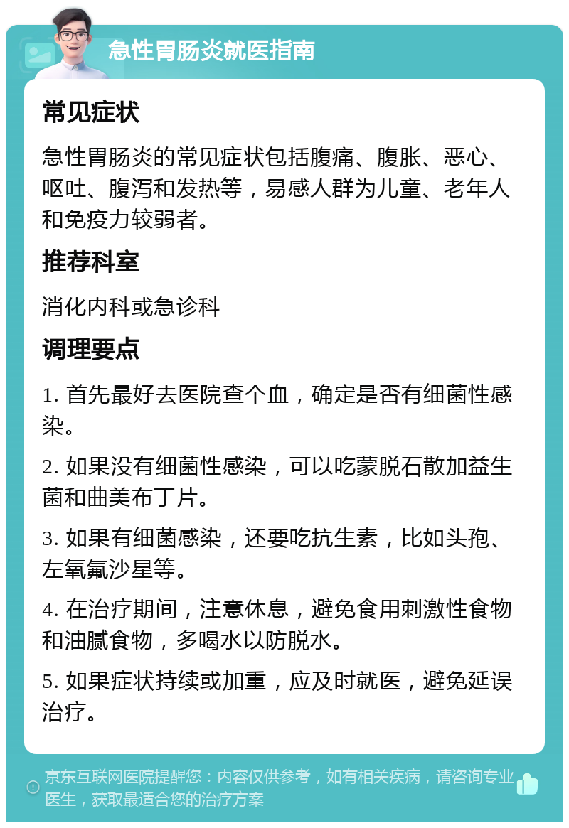 急性胃肠炎就医指南 常见症状 急性胃肠炎的常见症状包括腹痛、腹胀、恶心、呕吐、腹泻和发热等，易感人群为儿童、老年人和免疫力较弱者。 推荐科室 消化内科或急诊科 调理要点 1. 首先最好去医院查个血，确定是否有细菌性感染。 2. 如果没有细菌性感染，可以吃蒙脱石散加益生菌和曲美布丁片。 3. 如果有细菌感染，还要吃抗生素，比如头孢、左氧氟沙星等。 4. 在治疗期间，注意休息，避免食用刺激性食物和油腻食物，多喝水以防脱水。 5. 如果症状持续或加重，应及时就医，避免延误治疗。