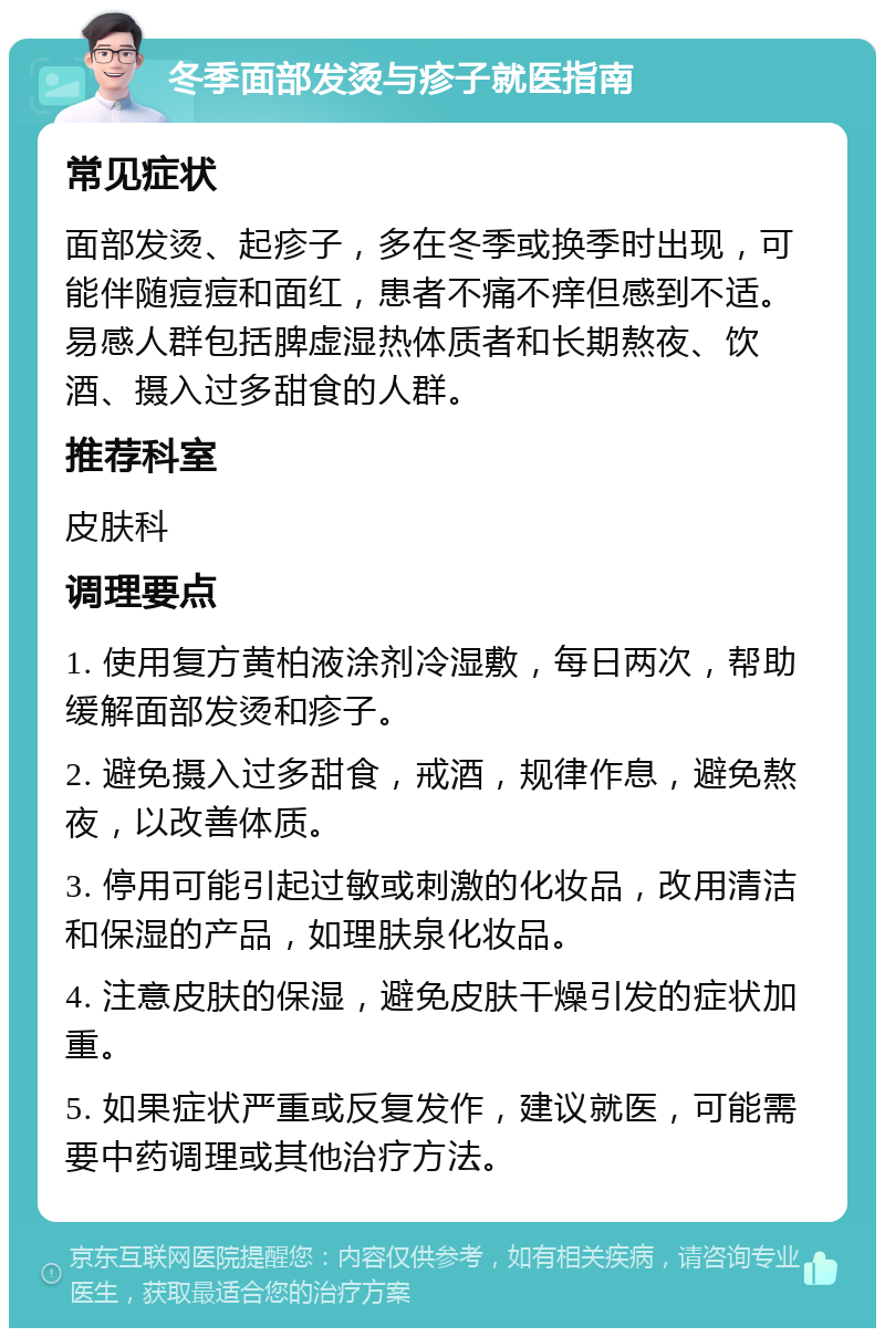 冬季面部发烫与疹子就医指南 常见症状 面部发烫、起疹子，多在冬季或换季时出现，可能伴随痘痘和面红，患者不痛不痒但感到不适。易感人群包括脾虚湿热体质者和长期熬夜、饮酒、摄入过多甜食的人群。 推荐科室 皮肤科 调理要点 1. 使用复方黄柏液涂剂冷湿敷，每日两次，帮助缓解面部发烫和疹子。 2. 避免摄入过多甜食，戒酒，规律作息，避免熬夜，以改善体质。 3. 停用可能引起过敏或刺激的化妆品，改用清洁和保湿的产品，如理肤泉化妆品。 4. 注意皮肤的保湿，避免皮肤干燥引发的症状加重。 5. 如果症状严重或反复发作，建议就医，可能需要中药调理或其他治疗方法。