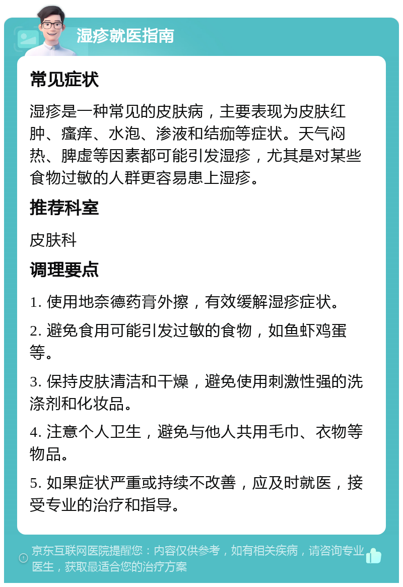 湿疹就医指南 常见症状 湿疹是一种常见的皮肤病，主要表现为皮肤红肿、瘙痒、水泡、渗液和结痂等症状。天气闷热、脾虚等因素都可能引发湿疹，尤其是对某些食物过敏的人群更容易患上湿疹。 推荐科室 皮肤科 调理要点 1. 使用地奈德药膏外擦，有效缓解湿疹症状。 2. 避免食用可能引发过敏的食物，如鱼虾鸡蛋等。 3. 保持皮肤清洁和干燥，避免使用刺激性强的洗涤剂和化妆品。 4. 注意个人卫生，避免与他人共用毛巾、衣物等物品。 5. 如果症状严重或持续不改善，应及时就医，接受专业的治疗和指导。