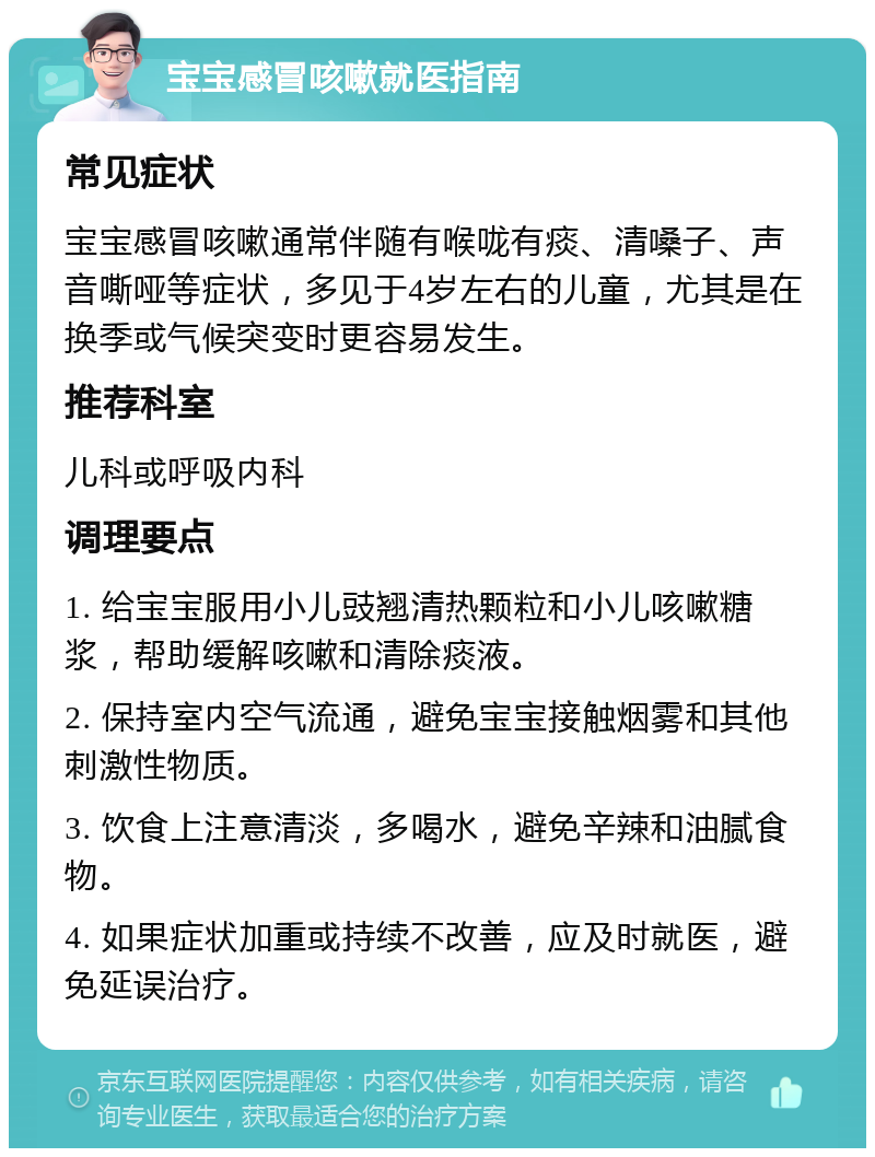 宝宝感冒咳嗽就医指南 常见症状 宝宝感冒咳嗽通常伴随有喉咙有痰、清嗓子、声音嘶哑等症状，多见于4岁左右的儿童，尤其是在换季或气候突变时更容易发生。 推荐科室 儿科或呼吸内科 调理要点 1. 给宝宝服用小儿豉翘清热颗粒和小儿咳嗽糖浆，帮助缓解咳嗽和清除痰液。 2. 保持室内空气流通，避免宝宝接触烟雾和其他刺激性物质。 3. 饮食上注意清淡，多喝水，避免辛辣和油腻食物。 4. 如果症状加重或持续不改善，应及时就医，避免延误治疗。