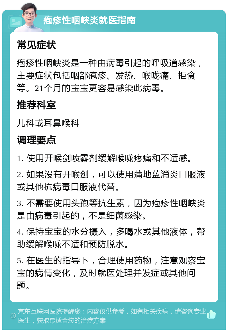 疱疹性咽峡炎就医指南 常见症状 疱疹性咽峡炎是一种由病毒引起的呼吸道感染，主要症状包括咽部疱疹、发热、喉咙痛、拒食等。21个月的宝宝更容易感染此病毒。 推荐科室 儿科或耳鼻喉科 调理要点 1. 使用开喉剑喷雾剂缓解喉咙疼痛和不适感。 2. 如果没有开喉剑，可以使用蒲地蓝消炎口服液或其他抗病毒口服液代替。 3. 不需要使用头孢等抗生素，因为疱疹性咽峡炎是由病毒引起的，不是细菌感染。 4. 保持宝宝的水分摄入，多喝水或其他液体，帮助缓解喉咙不适和预防脱水。 5. 在医生的指导下，合理使用药物，注意观察宝宝的病情变化，及时就医处理并发症或其他问题。