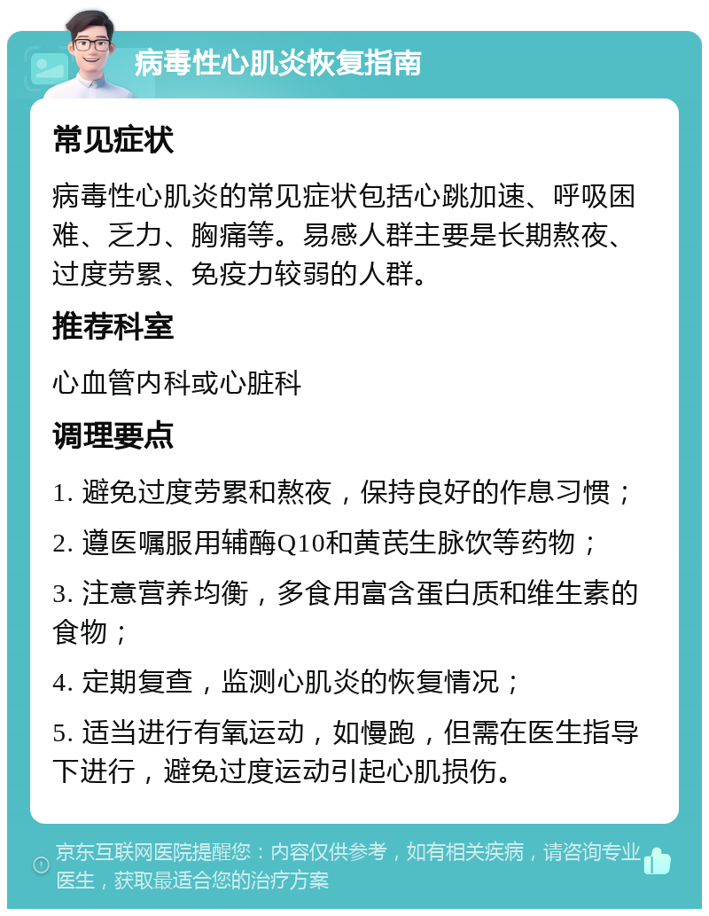 病毒性心肌炎恢复指南 常见症状 病毒性心肌炎的常见症状包括心跳加速、呼吸困难、乏力、胸痛等。易感人群主要是长期熬夜、过度劳累、免疫力较弱的人群。 推荐科室 心血管内科或心脏科 调理要点 1. 避免过度劳累和熬夜，保持良好的作息习惯； 2. 遵医嘱服用辅酶Q10和黄芪生脉饮等药物； 3. 注意营养均衡，多食用富含蛋白质和维生素的食物； 4. 定期复查，监测心肌炎的恢复情况； 5. 适当进行有氧运动，如慢跑，但需在医生指导下进行，避免过度运动引起心肌损伤。