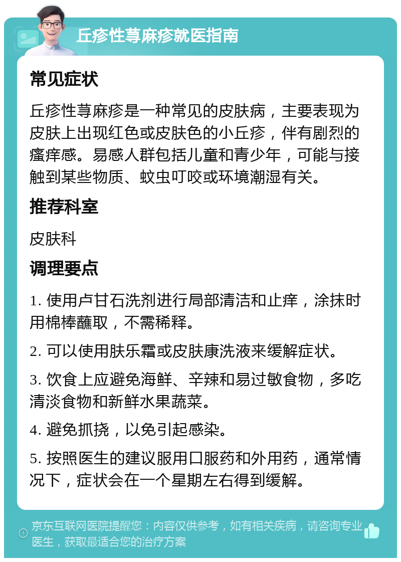 丘疹性荨麻疹就医指南 常见症状 丘疹性荨麻疹是一种常见的皮肤病，主要表现为皮肤上出现红色或皮肤色的小丘疹，伴有剧烈的瘙痒感。易感人群包括儿童和青少年，可能与接触到某些物质、蚊虫叮咬或环境潮湿有关。 推荐科室 皮肤科 调理要点 1. 使用卢甘石洗剂进行局部清洁和止痒，涂抹时用棉棒蘸取，不需稀释。 2. 可以使用肤乐霜或皮肤康洗液来缓解症状。 3. 饮食上应避免海鲜、辛辣和易过敏食物，多吃清淡食物和新鲜水果蔬菜。 4. 避免抓挠，以免引起感染。 5. 按照医生的建议服用口服药和外用药，通常情况下，症状会在一个星期左右得到缓解。