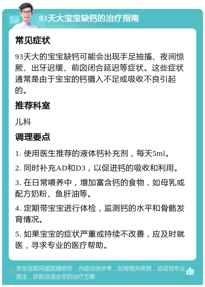 93天大宝宝缺钙的治疗指南 常见症状 93天大的宝宝缺钙可能会出现手足抽搐、夜间惊厥、出牙迟缓、前囟闭合延迟等症状。这些症状通常是由于宝宝的钙摄入不足或吸收不良引起的。 推荐科室 儿科 调理要点 1. 使用医生推荐的液体钙补充剂，每天5ml。 2. 同时补充AD和D3，以促进钙的吸收和利用。 3. 在日常喂养中，增加富含钙的食物，如母乳或配方奶粉、鱼肝油等。 4. 定期带宝宝进行体检，监测钙的水平和骨骼发育情况。 5. 如果宝宝的症状严重或持续不改善，应及时就医，寻求专业的医疗帮助。