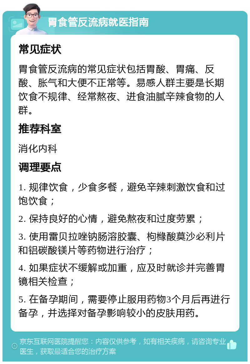 胃食管反流病就医指南 常见症状 胃食管反流病的常见症状包括胃酸、胃痛、反酸、胀气和大便不正常等。易感人群主要是长期饮食不规律、经常熬夜、进食油腻辛辣食物的人群。 推荐科室 消化内科 调理要点 1. 规律饮食，少食多餐，避免辛辣刺激饮食和过饱饮食； 2. 保持良好的心情，避免熬夜和过度劳累； 3. 使用雷贝拉唑钠肠溶胶囊、枸橼酸莫沙必利片和铝碳酸镁片等药物进行治疗； 4. 如果症状不缓解或加重，应及时就诊并完善胃镜相关检查； 5. 在备孕期间，需要停止服用药物3个月后再进行备孕，并选择对备孕影响较小的皮肤用药。