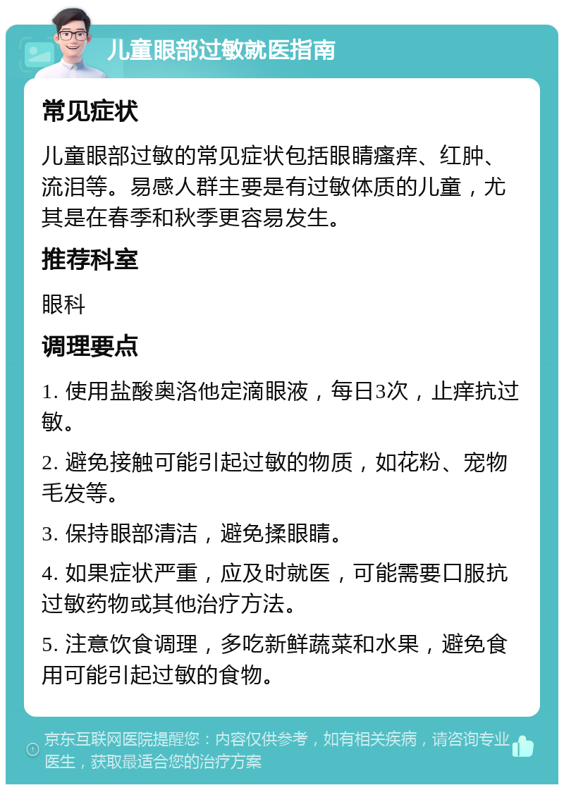 儿童眼部过敏就医指南 常见症状 儿童眼部过敏的常见症状包括眼睛瘙痒、红肿、流泪等。易感人群主要是有过敏体质的儿童，尤其是在春季和秋季更容易发生。 推荐科室 眼科 调理要点 1. 使用盐酸奥洛他定滴眼液，每日3次，止痒抗过敏。 2. 避免接触可能引起过敏的物质，如花粉、宠物毛发等。 3. 保持眼部清洁，避免揉眼睛。 4. 如果症状严重，应及时就医，可能需要口服抗过敏药物或其他治疗方法。 5. 注意饮食调理，多吃新鲜蔬菜和水果，避免食用可能引起过敏的食物。