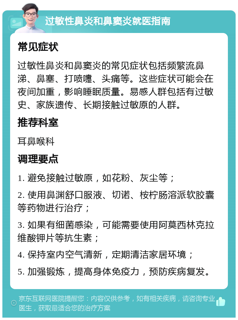 过敏性鼻炎和鼻窦炎就医指南 常见症状 过敏性鼻炎和鼻窦炎的常见症状包括频繁流鼻涕、鼻塞、打喷嚏、头痛等。这些症状可能会在夜间加重，影响睡眠质量。易感人群包括有过敏史、家族遗传、长期接触过敏原的人群。 推荐科室 耳鼻喉科 调理要点 1. 避免接触过敏原，如花粉、灰尘等； 2. 使用鼻渊舒口服液、切诺、桉柠肠溶派软胶囊等药物进行治疗； 3. 如果有细菌感染，可能需要使用阿莫西林克拉维酸钾片等抗生素； 4. 保持室内空气清新，定期清洁家居环境； 5. 加强锻炼，提高身体免疫力，预防疾病复发。