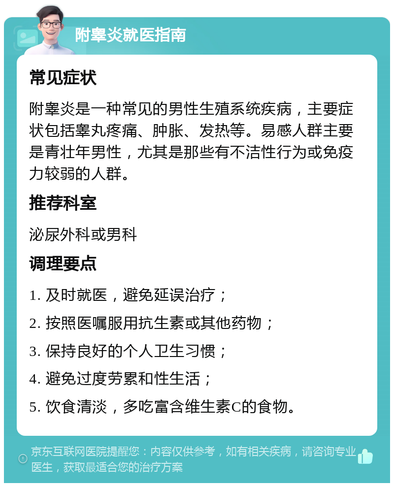 附睾炎就医指南 常见症状 附睾炎是一种常见的男性生殖系统疾病，主要症状包括睾丸疼痛、肿胀、发热等。易感人群主要是青壮年男性，尤其是那些有不洁性行为或免疫力较弱的人群。 推荐科室 泌尿外科或男科 调理要点 1. 及时就医，避免延误治疗； 2. 按照医嘱服用抗生素或其他药物； 3. 保持良好的个人卫生习惯； 4. 避免过度劳累和性生活； 5. 饮食清淡，多吃富含维生素C的食物。