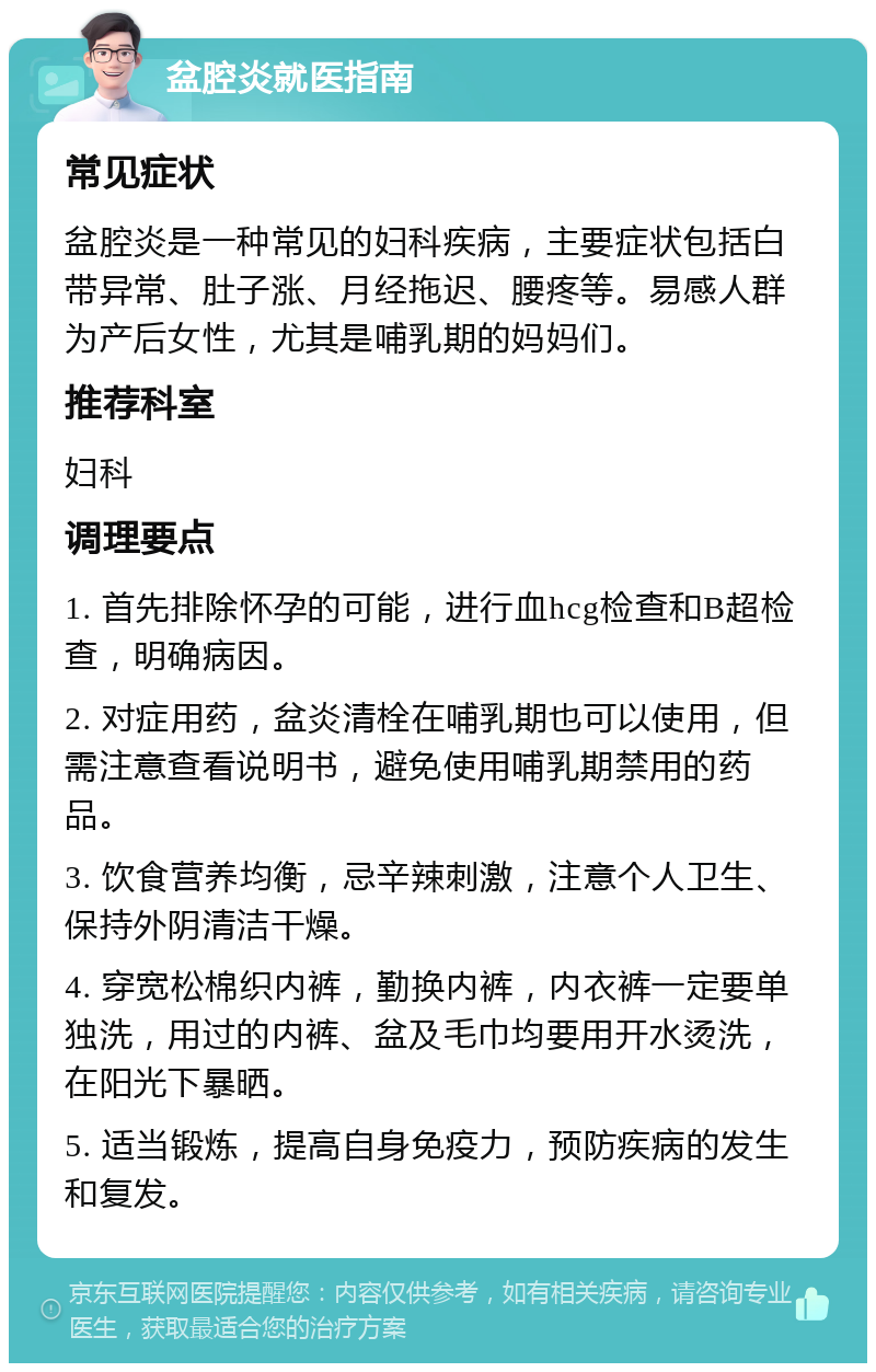 盆腔炎就医指南 常见症状 盆腔炎是一种常见的妇科疾病，主要症状包括白带异常、肚子涨、月经拖迟、腰疼等。易感人群为产后女性，尤其是哺乳期的妈妈们。 推荐科室 妇科 调理要点 1. 首先排除怀孕的可能，进行血hcg检查和B超检查，明确病因。 2. 对症用药，盆炎清栓在哺乳期也可以使用，但需注意查看说明书，避免使用哺乳期禁用的药品。 3. 饮食营养均衡，忌辛辣刺激，注意个人卫生、保持外阴清洁干燥。 4. 穿宽松棉织内裤，勤换内裤，内衣裤一定要单独洗，用过的内裤、盆及毛巾均要用开水烫洗，在阳光下暴晒。 5. 适当锻炼，提高自身免疫力，预防疾病的发生和复发。