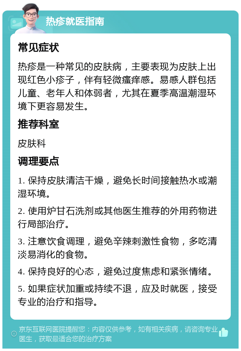 热疹就医指南 常见症状 热疹是一种常见的皮肤病，主要表现为皮肤上出现红色小疹子，伴有轻微瘙痒感。易感人群包括儿童、老年人和体弱者，尤其在夏季高温潮湿环境下更容易发生。 推荐科室 皮肤科 调理要点 1. 保持皮肤清洁干燥，避免长时间接触热水或潮湿环境。 2. 使用炉甘石洗剂或其他医生推荐的外用药物进行局部治疗。 3. 注意饮食调理，避免辛辣刺激性食物，多吃清淡易消化的食物。 4. 保持良好的心态，避免过度焦虑和紧张情绪。 5. 如果症状加重或持续不退，应及时就医，接受专业的治疗和指导。