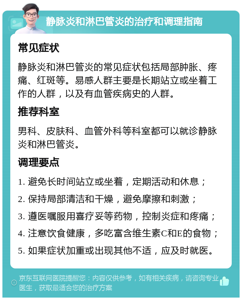 静脉炎和淋巴管炎的治疗和调理指南 常见症状 静脉炎和淋巴管炎的常见症状包括局部肿胀、疼痛、红斑等。易感人群主要是长期站立或坐着工作的人群，以及有血管疾病史的人群。 推荐科室 男科、皮肤科、血管外科等科室都可以就诊静脉炎和淋巴管炎。 调理要点 1. 避免长时间站立或坐着，定期活动和休息； 2. 保持局部清洁和干燥，避免摩擦和刺激； 3. 遵医嘱服用喜疗妥等药物，控制炎症和疼痛； 4. 注意饮食健康，多吃富含维生素C和E的食物； 5. 如果症状加重或出现其他不适，应及时就医。