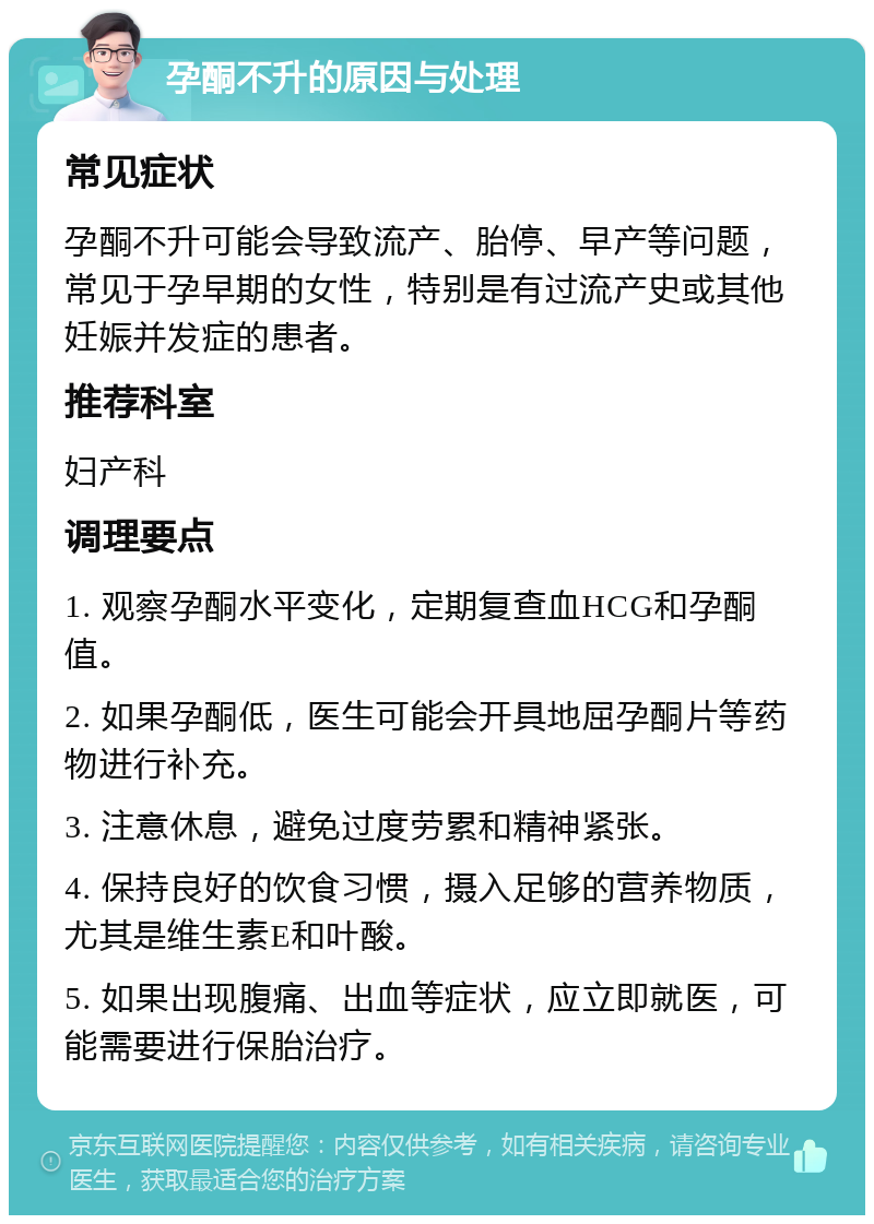 孕酮不升的原因与处理 常见症状 孕酮不升可能会导致流产、胎停、早产等问题，常见于孕早期的女性，特别是有过流产史或其他妊娠并发症的患者。 推荐科室 妇产科 调理要点 1. 观察孕酮水平变化，定期复查血HCG和孕酮值。 2. 如果孕酮低，医生可能会开具地屈孕酮片等药物进行补充。 3. 注意休息，避免过度劳累和精神紧张。 4. 保持良好的饮食习惯，摄入足够的营养物质，尤其是维生素E和叶酸。 5. 如果出现腹痛、出血等症状，应立即就医，可能需要进行保胎治疗。