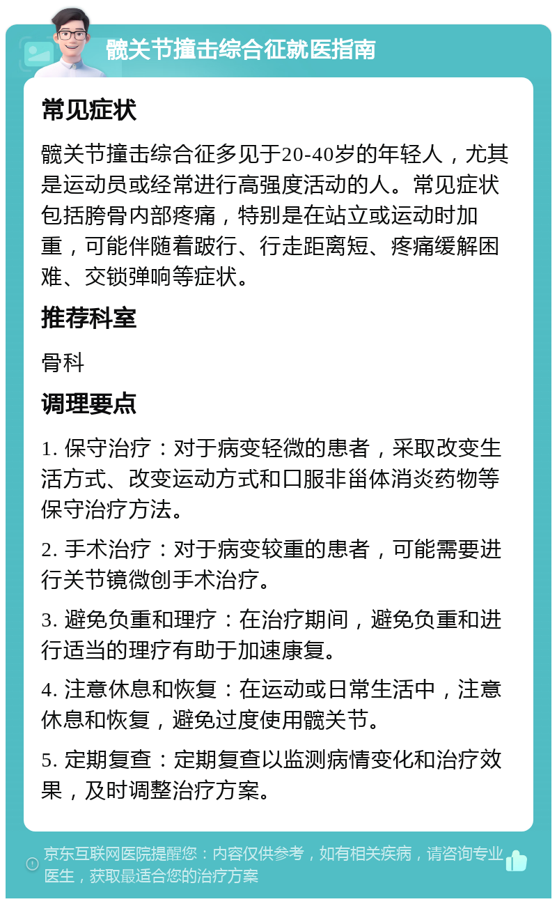 髋关节撞击综合征就医指南 常见症状 髋关节撞击综合征多见于20-40岁的年轻人，尤其是运动员或经常进行高强度活动的人。常见症状包括胯骨内部疼痛，特别是在站立或运动时加重，可能伴随着跛行、行走距离短、疼痛缓解困难、交锁弹响等症状。 推荐科室 骨科 调理要点 1. 保守治疗：对于病变轻微的患者，采取改变生活方式、改变运动方式和口服非甾体消炎药物等保守治疗方法。 2. 手术治疗：对于病变较重的患者，可能需要进行关节镜微创手术治疗。 3. 避免负重和理疗：在治疗期间，避免负重和进行适当的理疗有助于加速康复。 4. 注意休息和恢复：在运动或日常生活中，注意休息和恢复，避免过度使用髋关节。 5. 定期复查：定期复查以监测病情变化和治疗效果，及时调整治疗方案。