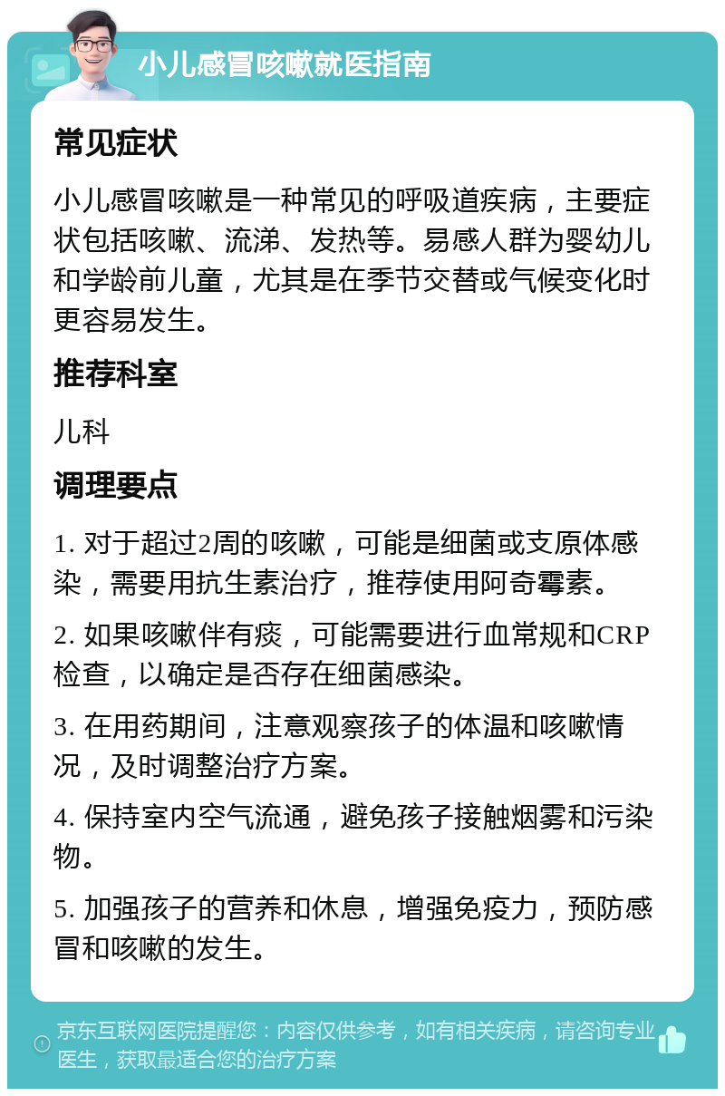 小儿感冒咳嗽就医指南 常见症状 小儿感冒咳嗽是一种常见的呼吸道疾病，主要症状包括咳嗽、流涕、发热等。易感人群为婴幼儿和学龄前儿童，尤其是在季节交替或气候变化时更容易发生。 推荐科室 儿科 调理要点 1. 对于超过2周的咳嗽，可能是细菌或支原体感染，需要用抗生素治疗，推荐使用阿奇霉素。 2. 如果咳嗽伴有痰，可能需要进行血常规和CRP检查，以确定是否存在细菌感染。 3. 在用药期间，注意观察孩子的体温和咳嗽情况，及时调整治疗方案。 4. 保持室内空气流通，避免孩子接触烟雾和污染物。 5. 加强孩子的营养和休息，增强免疫力，预防感冒和咳嗽的发生。