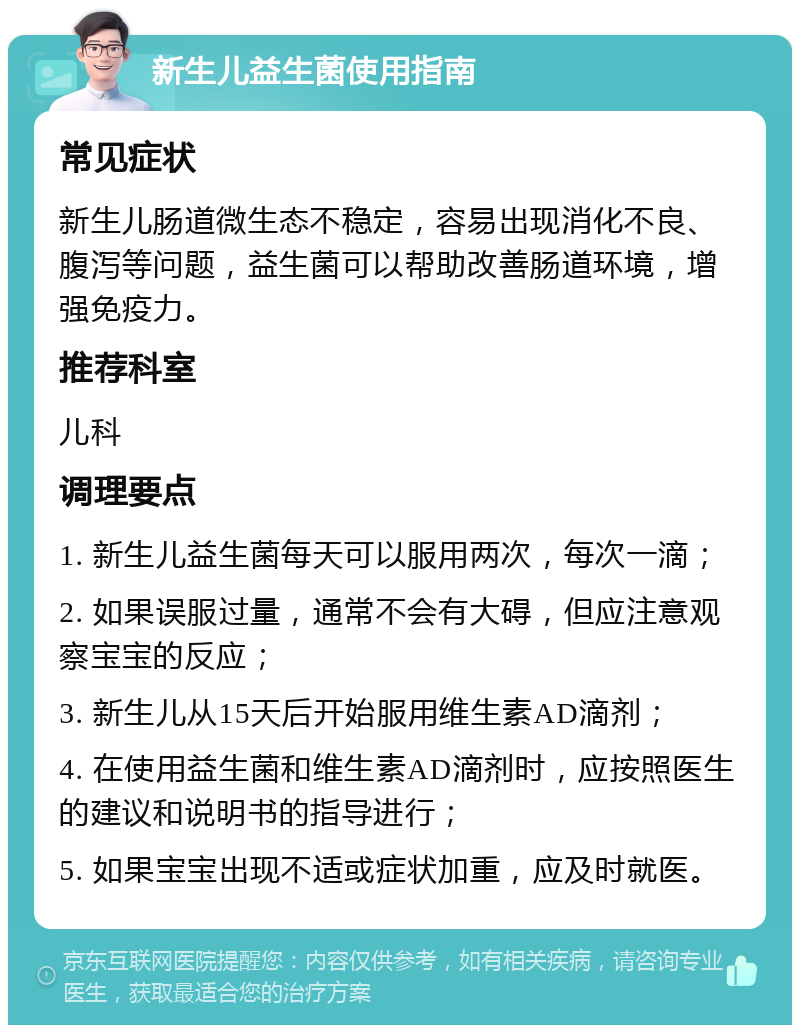 新生儿益生菌使用指南 常见症状 新生儿肠道微生态不稳定，容易出现消化不良、腹泻等问题，益生菌可以帮助改善肠道环境，增强免疫力。 推荐科室 儿科 调理要点 1. 新生儿益生菌每天可以服用两次，每次一滴； 2. 如果误服过量，通常不会有大碍，但应注意观察宝宝的反应； 3. 新生儿从15天后开始服用维生素AD滴剂； 4. 在使用益生菌和维生素AD滴剂时，应按照医生的建议和说明书的指导进行； 5. 如果宝宝出现不适或症状加重，应及时就医。