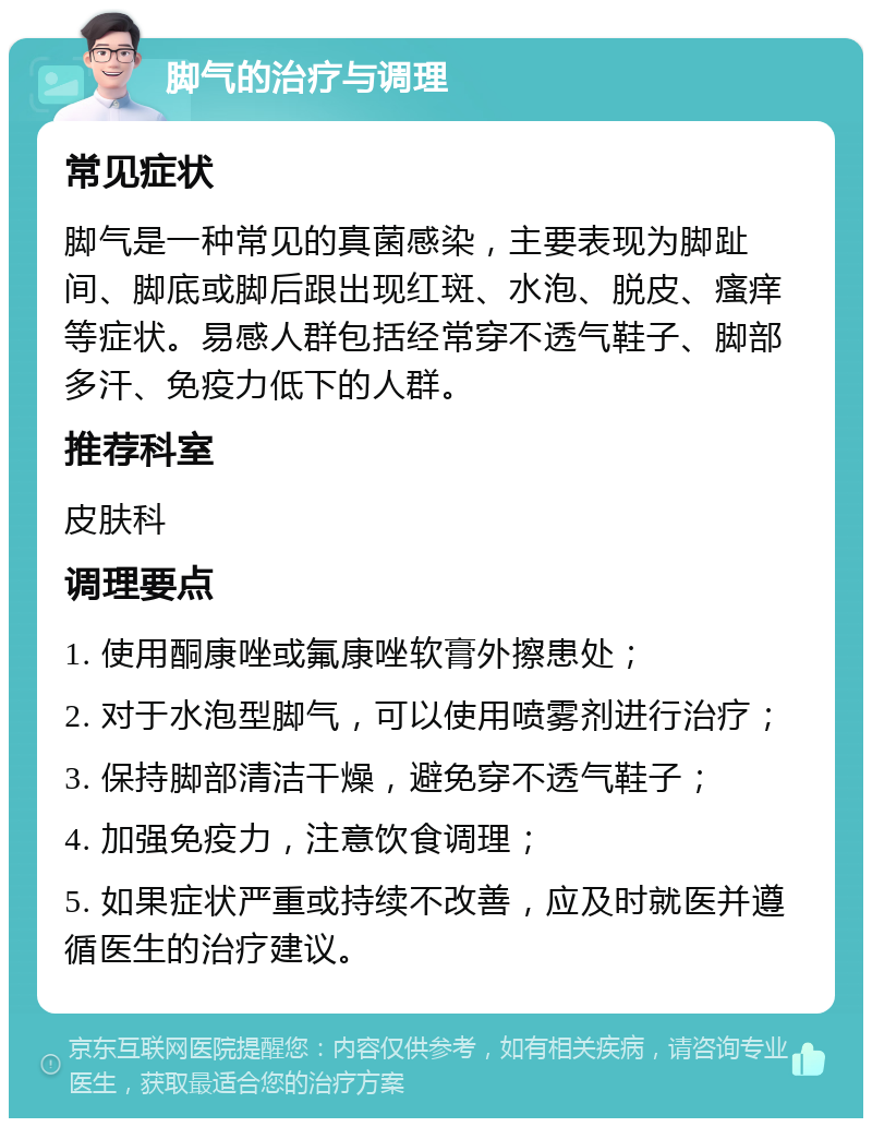 脚气的治疗与调理 常见症状 脚气是一种常见的真菌感染，主要表现为脚趾间、脚底或脚后跟出现红斑、水泡、脱皮、瘙痒等症状。易感人群包括经常穿不透气鞋子、脚部多汗、免疫力低下的人群。 推荐科室 皮肤科 调理要点 1. 使用酮康唑或氟康唑软膏外擦患处； 2. 对于水泡型脚气，可以使用喷雾剂进行治疗； 3. 保持脚部清洁干燥，避免穿不透气鞋子； 4. 加强免疫力，注意饮食调理； 5. 如果症状严重或持续不改善，应及时就医并遵循医生的治疗建议。