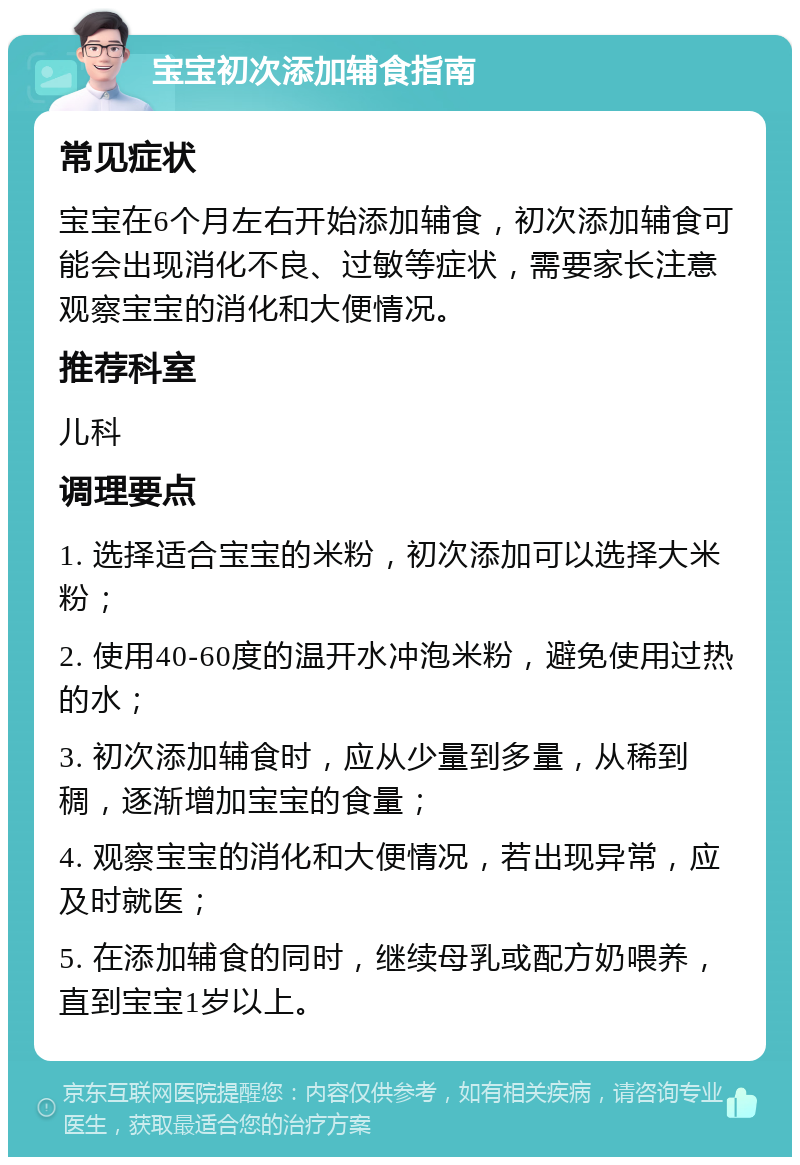 宝宝初次添加辅食指南 常见症状 宝宝在6个月左右开始添加辅食，初次添加辅食可能会出现消化不良、过敏等症状，需要家长注意观察宝宝的消化和大便情况。 推荐科室 儿科 调理要点 1. 选择适合宝宝的米粉，初次添加可以选择大米粉； 2. 使用40-60度的温开水冲泡米粉，避免使用过热的水； 3. 初次添加辅食时，应从少量到多量，从稀到稠，逐渐增加宝宝的食量； 4. 观察宝宝的消化和大便情况，若出现异常，应及时就医； 5. 在添加辅食的同时，继续母乳或配方奶喂养，直到宝宝1岁以上。