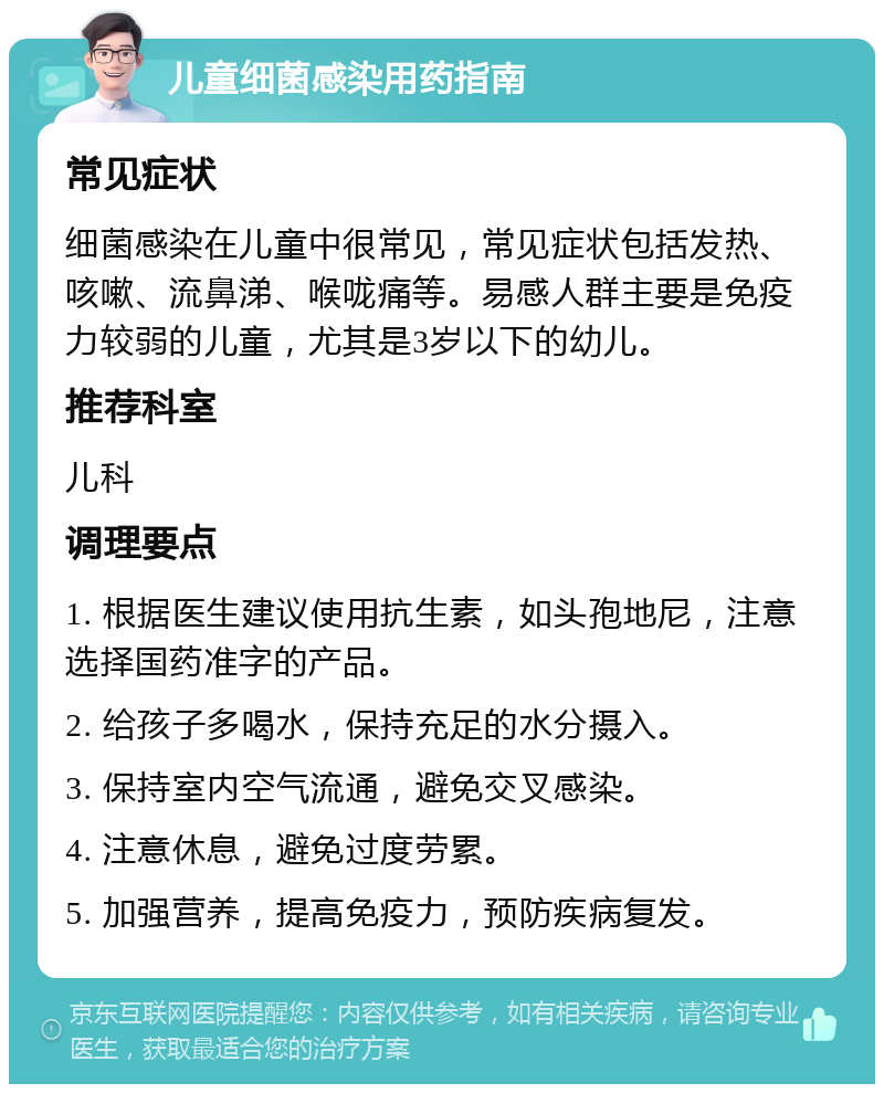 儿童细菌感染用药指南 常见症状 细菌感染在儿童中很常见，常见症状包括发热、咳嗽、流鼻涕、喉咙痛等。易感人群主要是免疫力较弱的儿童，尤其是3岁以下的幼儿。 推荐科室 儿科 调理要点 1. 根据医生建议使用抗生素，如头孢地尼，注意选择国药准字的产品。 2. 给孩子多喝水，保持充足的水分摄入。 3. 保持室内空气流通，避免交叉感染。 4. 注意休息，避免过度劳累。 5. 加强营养，提高免疫力，预防疾病复发。