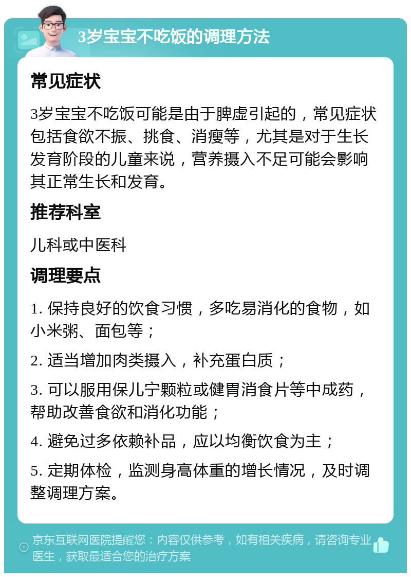 3岁宝宝不吃饭的调理方法 常见症状 3岁宝宝不吃饭可能是由于脾虚引起的，常见症状包括食欲不振、挑食、消瘦等，尤其是对于生长发育阶段的儿童来说，营养摄入不足可能会影响其正常生长和发育。 推荐科室 儿科或中医科 调理要点 1. 保持良好的饮食习惯，多吃易消化的食物，如小米粥、面包等； 2. 适当增加肉类摄入，补充蛋白质； 3. 可以服用保儿宁颗粒或健胃消食片等中成药，帮助改善食欲和消化功能； 4. 避免过多依赖补品，应以均衡饮食为主； 5. 定期体检，监测身高体重的增长情况，及时调整调理方案。