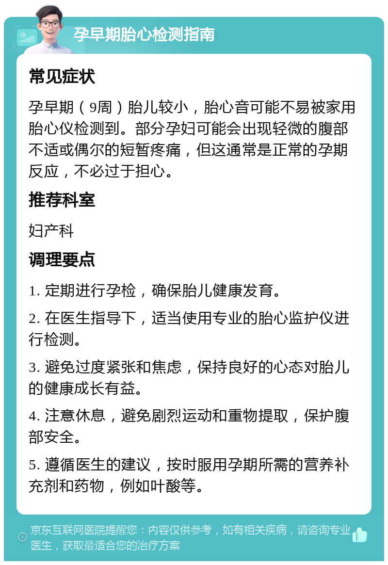 孕早期胎心检测指南 常见症状 孕早期（9周）胎儿较小，胎心音可能不易被家用胎心仪检测到。部分孕妇可能会出现轻微的腹部不适或偶尔的短暂疼痛，但这通常是正常的孕期反应，不必过于担心。 推荐科室 妇产科 调理要点 1. 定期进行孕检，确保胎儿健康发育。 2. 在医生指导下，适当使用专业的胎心监护仪进行检测。 3. 避免过度紧张和焦虑，保持良好的心态对胎儿的健康成长有益。 4. 注意休息，避免剧烈运动和重物提取，保护腹部安全。 5. 遵循医生的建议，按时服用孕期所需的营养补充剂和药物，例如叶酸等。