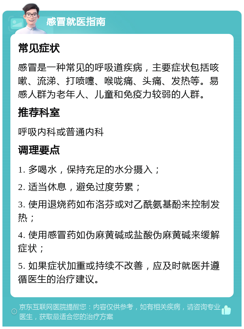 感冒就医指南 常见症状 感冒是一种常见的呼吸道疾病，主要症状包括咳嗽、流涕、打喷嚏、喉咙痛、头痛、发热等。易感人群为老年人、儿童和免疫力较弱的人群。 推荐科室 呼吸内科或普通内科 调理要点 1. 多喝水，保持充足的水分摄入； 2. 适当休息，避免过度劳累； 3. 使用退烧药如布洛芬或对乙酰氨基酚来控制发热； 4. 使用感冒药如伪麻黄碱或盐酸伪麻黄碱来缓解症状； 5. 如果症状加重或持续不改善，应及时就医并遵循医生的治疗建议。