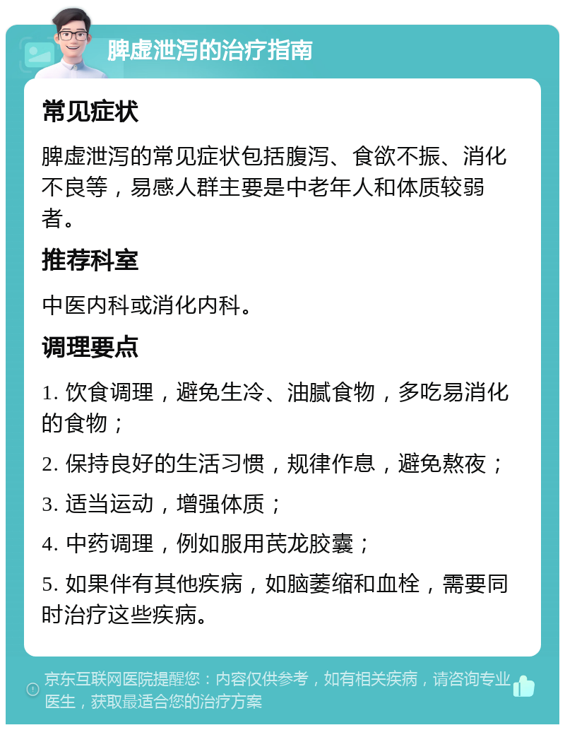 脾虚泄泻的治疗指南 常见症状 脾虚泄泻的常见症状包括腹泻、食欲不振、消化不良等，易感人群主要是中老年人和体质较弱者。 推荐科室 中医内科或消化内科。 调理要点 1. 饮食调理，避免生冷、油腻食物，多吃易消化的食物； 2. 保持良好的生活习惯，规律作息，避免熬夜； 3. 适当运动，增强体质； 4. 中药调理，例如服用芪龙胶囊； 5. 如果伴有其他疾病，如脑萎缩和血栓，需要同时治疗这些疾病。