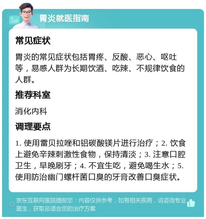 胃炎就医指南 常见症状 胃炎的常见症状包括胃疼、反酸、恶心、呕吐等，易感人群为长期饮酒、吃辣、不规律饮食的人群。 推荐科室 消化内科 调理要点 1. 使用雷贝拉唑和铝碳酸镁片进行治疗；2. 饮食上避免辛辣刺激性食物，保持清淡；3. 注意口腔卫生，早晚刷牙；4. 不宜生吃，避免喝生水；5. 使用防治幽门螺杆菌口臭的牙膏改善口臭症状。