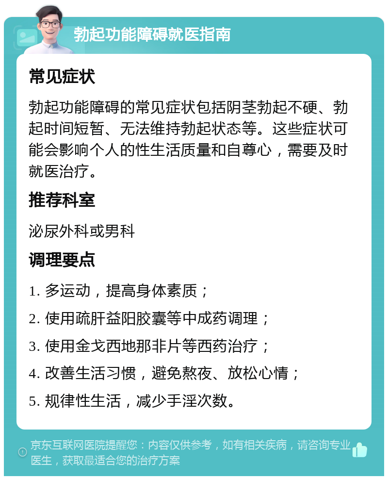 勃起功能障碍就医指南 常见症状 勃起功能障碍的常见症状包括阴茎勃起不硬、勃起时间短暂、无法维持勃起状态等。这些症状可能会影响个人的性生活质量和自尊心，需要及时就医治疗。 推荐科室 泌尿外科或男科 调理要点 1. 多运动，提高身体素质； 2. 使用疏肝益阳胶囊等中成药调理； 3. 使用金戈西地那非片等西药治疗； 4. 改善生活习惯，避免熬夜、放松心情； 5. 规律性生活，减少手淫次数。