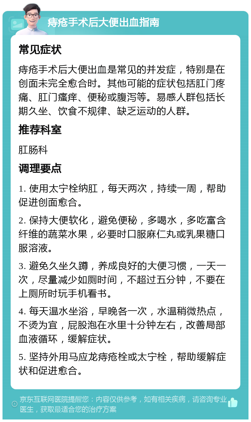 痔疮手术后大便出血指南 常见症状 痔疮手术后大便出血是常见的并发症，特别是在创面未完全愈合时。其他可能的症状包括肛门疼痛、肛门瘙痒、便秘或腹泻等。易感人群包括长期久坐、饮食不规律、缺乏运动的人群。 推荐科室 肛肠科 调理要点 1. 使用太宁栓纳肛，每天两次，持续一周，帮助促进创面愈合。 2. 保持大便软化，避免便秘，多喝水，多吃富含纤维的蔬菜水果，必要时口服麻仁丸或乳果糖口服溶液。 3. 避免久坐久蹲，养成良好的大便习惯，一天一次，尽量减少如厕时间，不超过五分钟，不要在上厕所时玩手机看书。 4. 每天温水坐浴，早晚各一次，水温稍微热点，不烫为宜，屁股泡在水里十分钟左右，改善局部血液循环，缓解症状。 5. 坚持外用马应龙痔疮栓或太宁栓，帮助缓解症状和促进愈合。