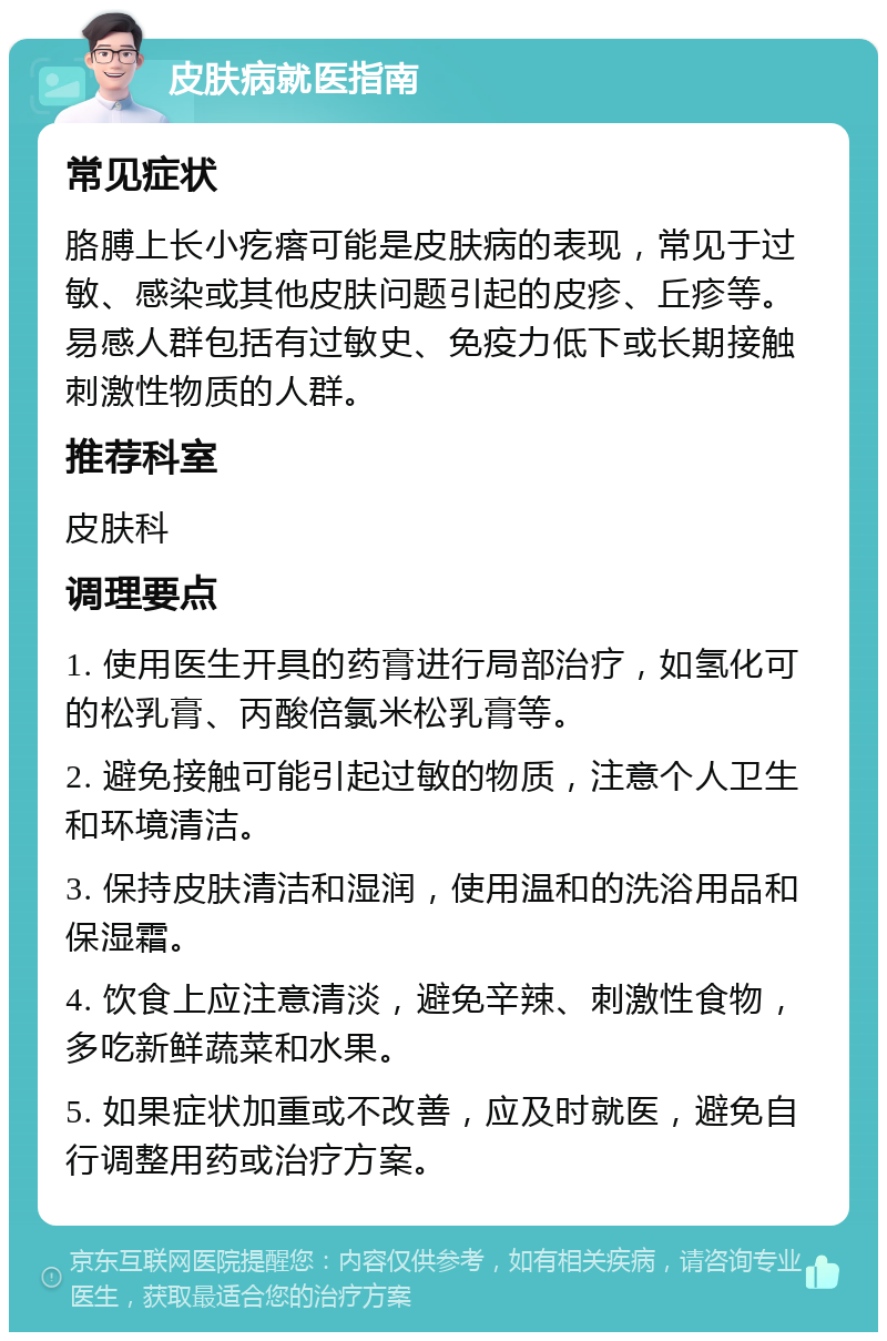 皮肤病就医指南 常见症状 胳膊上长小疙瘩可能是皮肤病的表现，常见于过敏、感染或其他皮肤问题引起的皮疹、丘疹等。易感人群包括有过敏史、免疫力低下或长期接触刺激性物质的人群。 推荐科室 皮肤科 调理要点 1. 使用医生开具的药膏进行局部治疗，如氢化可的松乳膏、丙酸倍氯米松乳膏等。 2. 避免接触可能引起过敏的物质，注意个人卫生和环境清洁。 3. 保持皮肤清洁和湿润，使用温和的洗浴用品和保湿霜。 4. 饮食上应注意清淡，避免辛辣、刺激性食物，多吃新鲜蔬菜和水果。 5. 如果症状加重或不改善，应及时就医，避免自行调整用药或治疗方案。