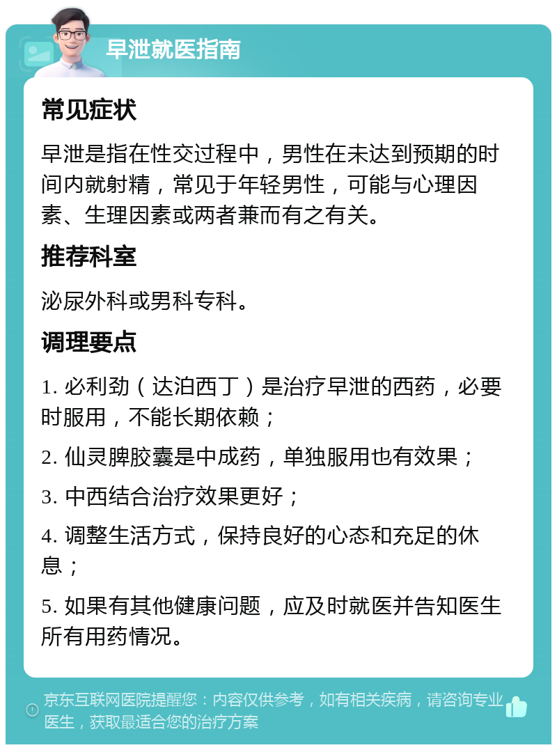 早泄就医指南 常见症状 早泄是指在性交过程中，男性在未达到预期的时间内就射精，常见于年轻男性，可能与心理因素、生理因素或两者兼而有之有关。 推荐科室 泌尿外科或男科专科。 调理要点 1. 必利劲（达泊西丁）是治疗早泄的西药，必要时服用，不能长期依赖； 2. 仙灵脾胶囊是中成药，单独服用也有效果； 3. 中西结合治疗效果更好； 4. 调整生活方式，保持良好的心态和充足的休息； 5. 如果有其他健康问题，应及时就医并告知医生所有用药情况。