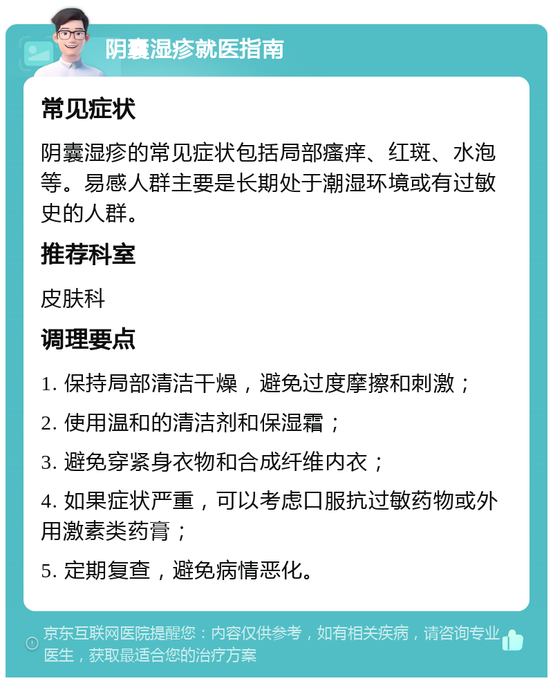 阴囊湿疹就医指南 常见症状 阴囊湿疹的常见症状包括局部瘙痒、红斑、水泡等。易感人群主要是长期处于潮湿环境或有过敏史的人群。 推荐科室 皮肤科 调理要点 1. 保持局部清洁干燥，避免过度摩擦和刺激； 2. 使用温和的清洁剂和保湿霜； 3. 避免穿紧身衣物和合成纤维内衣； 4. 如果症状严重，可以考虑口服抗过敏药物或外用激素类药膏； 5. 定期复查，避免病情恶化。